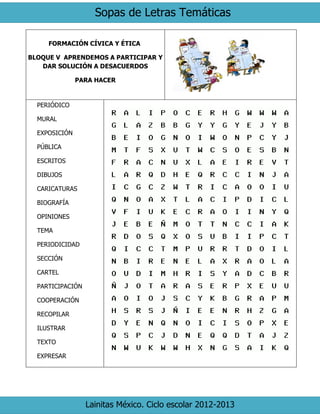 Sopas de Letras Temáticas
Lainitas México. Ciclo escolar 2012-2013
FORMACIÓN CÍVICA Y ÉTICA
BLOQUE V APRENDEMOS A PARTICIPAR Y
DAR SOLUCIÓN A DESACUERDOS
PARA HACER
PERIÓDICO
MURAL
EXPOSICIÓN
PÚBLICA
ESCRITOS
DIBUJOS
CARICATURAS
BIOGRAFÍA
OPINIONES
TEMA
PERIODICIDAD
SECCIÓN
CARTEL
PARTICIPACIÓN
COOPERACIÓN
RECOPILAR
ILUSTRAR
TEXTO
EXPRESAR
 