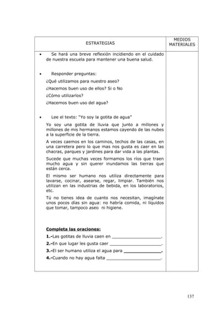 ESTRATEGIAS
MEDIOS
MATERIALES
• Se hará una breve reflexión incidiendo en el cuidado
de nuestra escuela para mantener una buena salud.
• Responder preguntas:
¿Qué utilizamos para nuestro aseo?
¿Hacemos buen uso de ellos? Si o No
¿Cómo utilizarlos?
¿Hacemos buen uso del agua?
• Lee el texto: “Yo soy la gotita de agua”
Yo soy una gotita de lluvia que junto a millones y
millones de mis hermanos estamos cayendo de las nubes
a la superficie de la tierra.
A veces caemos en los caminos, techos de las casas, en
una carretera pero lo que mas nos gusta es caer en las
chacras, parques y jardines para dar vida a las plantas.
Sucede que muchas veces formamos los ríos que traen
mucho agua y sin querer inundamos las tierras que
están cerca.
El mismo ser humano nos utiliza directamente para
lavarse, cocinar, asearse, regar, limpiar. También nos
utilizan en las industrias de bebida, en los laboratorios,
etc.
Tú no tienes idea de cuanto nos necesitan, imagínate
unos pocos días sin agua: no habría comida, ni líquidos
que tomar, tampoco aseo ni higiene.
Completa las oraciones:
1.-Las gotitas de lluvia caen en ___________________.
2.-En que lugar les gusta caer ____________________.
3.-El ser humano utiliza el agua para _____________.
4.-Cuando no hay agua falta _____________________.
137
 