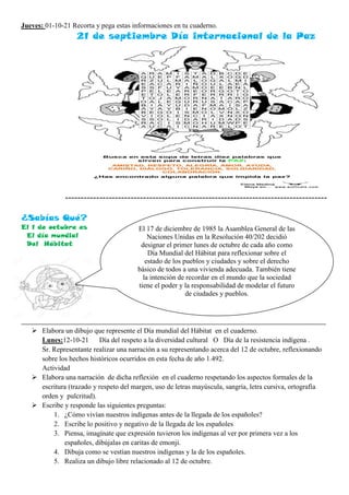 Jueves: 01-10-21 Recorta y pega estas informaciones en tu cuaderno.
21 de septiembre Día internacional de la Paz
------------------------------------------------------------------------------------
¿Sabías Qué?
El 1 de octubre es
El día mundial
Del Hábitat
_______________________________________________________________________________________________
 Elabora un dibujo que represente el Día mundial del Hábitat en el cuaderno.
Lunes:12-10-21 Día del respeto a la diversidad cultural O Día de la resistencia indígena .
Sr. Representante realizar una narración a su representando acerca del 12 de octubre, reflexionando
sobre los hechos históricos ocurridos en esta fecha de año 1.492.
Actividad
 Elabora una narración de dicha reflexión en el cuaderno respetando los aspectos formales de la
escritura (trazado y respeto del margen, uso de letras mayúscula, sangría, letra cursiva, ortografía
orden y pulcritud).
 Escribe y responde las siguientes preguntas:
1. ¿Cómo vivían nuestros indígenas antes de la llegada de los españoles?
2. Escribe lo positivo y negativo de la llegada de los españoles
3. Piensa, imagínate que expresión tuvieron los indígenas al ver por primera vez a los
españoles, dibújalas en caritas de emonji.
4. Dibuja como se vestían nuestros indígenas y la de los españoles.
5. Realiza un dibujo libre relacionado al 12 de octubre.
El 17 de diciembre de 1985 la Asamblea General de las
Naciones Unidas en la Resolución 40/202 decidió
designar el primer lunes de octubre de cada año como
Día Mundial del Hábitat para reflexionar sobre el
estado de los pueblos y ciudades y sobre el derecho
básico de todos a una vivienda adecuada. También tiene
la intención de recordar en el mundo que la sociedad
tiene el poder y la responsabilidad de modelar el futuro
de ciudades y pueblos.
 