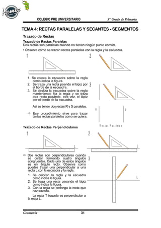 R S
R e c t a s P a r a le la s
1 2
3
L
LL
1 2
3
COLEGIO PRE UNIVERSITARIO 3er
Grado de Primaria
TEMA 4: RECTAS PARALELAS Y SECANTES - SEGMENTOS
Trazado de Rectas
Trazado de Rectas Paralelas
Dos rectas son paralelas cuando no tienen ningún punto común.
 Observa cómo se trazan rectas paralelas con la regla y la escuadra.
1. Se coloca la escuadra sobre la regla
como indica la figura.
2. Se traza una recta paando el lápiz por
el borde de la escuadra.
3. Se desliza la escuadra sobre la regla
manteniendo fija la regla y se traza
otra recta pasando, otra vez, el lápiz
por el borde de la escuadra.
Así se tienen dos rectas R y S paralelas.
 Ese procedimiento sirve para trazar
tantas rectas paralelas como se quiera.
Trazado de Rectas Perpendiculares
 Dos rectas son perpendiculares cuando
se cortan formando cuatro ángulos
congruentes. Cada uno de estos ángulos
es un ángulo recto. Observa como
puedes trazar una perpendicular a una
recta L con la escuadra y la regla.
1. Se colocan la regla y la escuadra
como indica la figura.
2. Se traza una recta pasando el lápiz
como indica la figura.
3. Con la regla se prolonga la recta que
haz trazado.
La recta T trazada es perpendicular a
la recta L.
Geometría 31
 