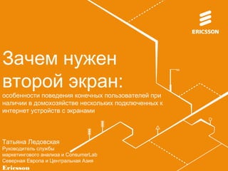 Зачем нужен 
второй экран: 
особенности поведения конечных пользователей при 
наличии в домохозяйстве нескольких подключенных к 
интернет устройств с экранами 
Татьяна Ледовская 
Руководитель службы 
маркетингового анализа и ConsumerLab 
Северная Европа и Центральная Азия 
Ericsson 
 