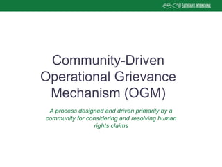 Community-Driven
Operational Grievance
Mechanism (OGM)
A process designed and driven primarily by a
community for considering and resolving human
rights claims
 