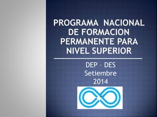 PROGRAMA NACIONAL 
DE FORMACION 
PERMANENTE PARA 
NIVEL SUPERIOR 
DEP – DES 
Setiembre 
2014 
 