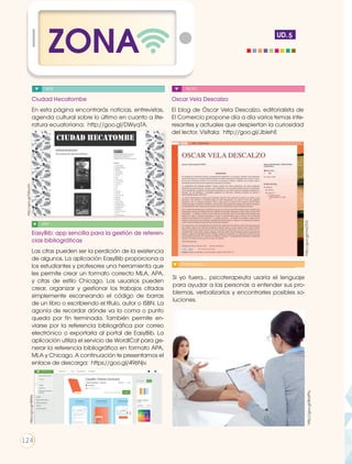 ZONA UD.
Ciudad Hecatombe
En esta página encontrarás noticias, entrevistas,
agenda cultural sobre lo último en cuanto a lite-
ratura ecuatoriana: http://goo.gl/DWyqTA.
Oscar Vela Descalzo
El blog de Óscar Vela Descalzo, editorialista de
El Comercio propone día a día varios temas inte-
resantes y actuales que despiertan la curiosidad
del lector. Visítala: http://goo.gl/JblehE
EasyBib: app sencilla para la gestión de referen-
cias bibliográficas
Las citas pueden ser la perdición de la existencia
de algunos. La aplicación EasyBib proporciona a
los estudiantes y profesores una herramienta que
les permite crear un formato correcto MLA, APA,
y citas de estilo Chicago. Los usuarios pueden
crear, organizar y gestionar los trabajos citados
simplemente escaneando el código de barras
de un libro o escribiendo el título, autor o ISBN. La
agonía de recordar dónde va la coma o punto
queda por fin terminada. También permite en-
viarse por la referencia bibliográfica por correo
electrónico o exportarla al portal de EasyBib. La
aplicación utiliza el servicio de WordlCat para ge-
nerar la referencia bibliográfica en formato APA,
MLA y Chicago. A continuación te presentamos el
enlace de descarga: https://goo.gl/496Njv.
http://goo.gl/mvj7D3
5
APP
WEB BLOG
Si yo fuera... psicoterapeuta usaría el lenguaje
para ayudar a las personas a entender sus pro-
blemas, verbalizarlos y encontrarles posibles so-
luciones.
SI YO FUERA....
http://goo.gl/8ckPtu
https://goo.gl/496Njv.
http://goo.gl/DWyqTA.
124
 