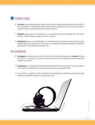 desarrollamos
6.	Incluyan una radionovela de algún cuento de los autores estudiados en estas últimas
tres unidades. La radionovela podría tener varios capítulos de modo que puedan ir
programando su presentación en varias emisiones.
7.	Busquen apoyo en los compañeros y compañeras que tocan algún tipo de instru-
mento. Podrían elaborar alguna cortina musical.
8.	Programen todas las actividades con anterioridad: los horarios en que cada equipo
deberá grabar su programa, el día que se entregará el programa grabado al jefe de
publicación, los horarios de emisión, etc.
REFLEXIONAmos
9.	Divulguen el enlace de su radio por toda la comunidad educativa y utilicen el blog
del aula (o un blog de la radio misma) para recabar comentarios que les permitan
mejorar la emisión.
10.		Apóyense en la asesoría de los profesores de Literatura e Informática. Los dos podrían
recompensar el trabajo con evaluaciones para sus dos asignaturas.
11.	Y, por último, si ganan mucha audiencia, ¡no estaría mal utilizar las ganancias para
realizar un pequeño proyecto de ayuda social!
http://goo.gl/dx2oyK
Prohibidasureproducción
133
 