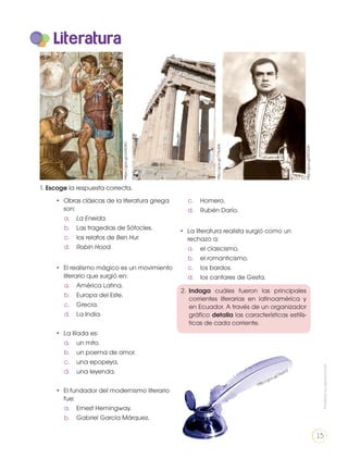 https://goo.gl/JvGDAC
http://goo.gl/71NuMz
http://goo.gl/RTOiUH
Literatura
•	 Obras clásicas de la literatura griega
son:
a.	 La Eneida.
b.	 Las tragedias de Sófocles.
c.	 los relatos de Ben Hur.
d.	 Robin Hood.
•	 El realismo mágico es un movimiento
literario que surgió en:
a.	 América Latina.
b.	 Europa del Este.
c.	Grecia.
d.	 La India.
•	 La Ilíada es:
a.	 un mito.
b.	 un poema de amor.
c.	 una epopeya.
d.	 una leyenda.
•	 El fundador del modernismo literario
fue:
a.	 Ernest Hemingway.
b.	 Gabriel García Márquez.
c.	Homero.
d.	 Rubén Darío.
•	 La literatura realista surgió como un
rechazo a:
a.	 el clasicismo.
b.	 el romanticismo.
c.	 los bardos.
d.	 los cantares de Gesta.
http://goo.gl/Yssvh3
2.	 Indaga cuáles fueron las principales
corrientes literarias en latinoamérica y
en Ecuador. A través de un organizador
gráfico detalla las características estilís-
ticas de cada corriente.
1. Escoge la respuesta correcta.
Prohibidasureproducción
15
 
