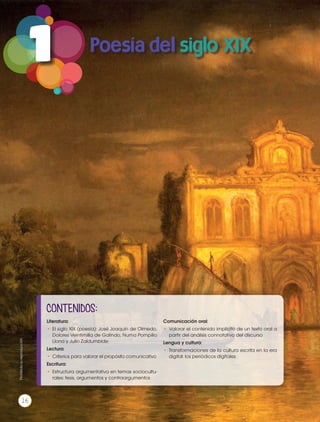 1 Poesía del siglo XIX
CONTENIDOS:
Literatura:
•	El siglo XIX (poesía): José Joaquín de Olmedo,
Dolores Veintimilla de Galindo, Numa Pompilio
Llona y Julio Zaldumbide
Lectura:
•	 Criterios para valorar el propósito comunicativo
Escritura:
•	Estructura argumentativa en temas sociocultu-
rales: tesis, argumentos y contraargumentos
Comunicación oral:
•	Valorar el contenido implícito de un texto oral a
partir del análisis connotativo del discurso
Lengua y cultura:
•	 Transformaciones de la cultura escrita en la era
digital: los periódicos digitales
Prohibidasureproducción
16
 