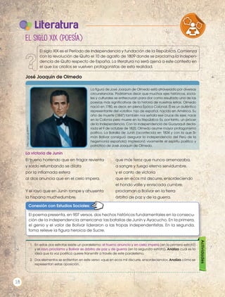 El trueno horrendo que en fragor revienta
y sordo retumbando se dilata
por la inflamada esfera
al dios anuncia que en el cielo impera.
Y el rayo que en Junín rompe y ahuyenta
la hispana muchedumbre,
que más feroz que nunca amenazaba,
a sangre y fuego eterna servidumbre,
y el canto de victoria
que en ecos mil discurre, ensordeciendo
el hondo valle y enriscada cumbre,
proclaman a Bolívar en la tierra
árbitro de paz y de la guerra.
José Joaquín de Olmedo
http://goo.gl/8PFth1
La figura de José Joaquín de Olmedo está atravesada por diversas
circunstancias. Podríamos decir que muchos ejes históricos, socia-
les y culturales se entrecruzan para dar como resultado una de las
poesías más significativas de la historia de nuestras letras. Olmedo
nació en 1780, es decir, en plena Época Colonial. Él es un auténtico
representante del «criollo»: hijo de español, nacido en América. Su
año de muerte (1847) también nos señala ese cruce de ejes: nace
en la Colonia pero muere en la República. Es, por tanto, un prócer
de la Independencia. Con la independencia de Guayaquil decla-
rada el 9 de octubre de 1820, Olmedo asume mayor protagonismo
político. La Batalla de Junín (acontecida en 1824 y con la que Si-
món Bolívar consiguió asegurar la independencia del Perú de la
hegemonía española) impresionó vivamente el espíritu poético y
patriótico de José Joaquín de Olmedo.
Literatura
La victoria de Junín
Actividades
1.	 En estas dos estrofas existe un paralelismo: el trueno anuncia y en cielo impera (en la primera estrofa)
y el rayo proclama y Bolívar es árbitro de paz y de guerra (en la segunda estrofa). Analiza cuál es la
idea que la voz poética quiere transmitir a través de este paralelismo.
2.	 Dos elementos se enfrentan en este verso: «que en ecos mil discurre, ensordeciendo». Analiza cómo se
representan estas oposición.
Conexión con Estudios Sociales:
El poema presenta, en 907 versos, dos hechos históricos fundamentales en la consecu-
ción de la independencia americana: las batallas de Junín y Ayacucho. En la primera,
el genio y el valor de Bolívar lideraron a las tropas independentistas. En la segunda,
toma relieve la figura heroica de Sucre.
El siglo XIX (poesía)
VARIEDADES LINGUISTICAS CULTURA
LITERATURA EN CONTEXTO ESCRITURA
El siglo XIX es el Período de Independencia y fundación de la República. Comienza
con la revolución de Quito el 10 de agosto de 1809 donde se proclama la indepen-
dencia de Quito respecto de España. La literatura no será ajena a este contexto en
el que los criollos se vuelven protagonistas de esta realidad.
Prohibidasureproducción
18
 