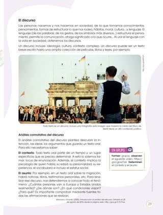 El discurso
Las personas nacemos y nos hacemos en sociedad, de la que tomamos conocimientos,
pensamientos, formas de estructurar lo que nos rodea, hábitos, moral, cultura... y lenguaje. El
lenguaje (de las palabras, de los gestos, de los símbolos más diversos...) estructura el pensa-
miento, permite la comunicación, otorga significado a lo que ocurre... Al unir el lenguaje con
la vida en sociedad, obtenemos los discursos.
Un discurso incluye: ideología, cultura, contexto complejo. Un discurso puede ser un texto
breve escrito hasta una amplia colección de películas, libros y leyes, por ejemplo.
Formen grupos, observen
el siguiente video: https://
goo.gl/eZ7x4. Determinen
el contexto y el asunto.
en grupo
ENGR
UPO
YTAMB
IÉN TIC S
RECORTA
BLES
Todo texto es un discurso, incluso una fotografía: esta imagen que muestra la caída del Muro de
Berlín tiene un alto contenido político
http://goo.gl/eRPhcT
Análisis connotativo del discurso
El análisis connotativo del discurso plantea descubrir la in-
tención, las ideas, los argumentos que guarda un texto oral.
Para ello necesitamos saber:
El contexto: Todo texto oral parte de un tiempo y un lugar
específicos que es preciso determinar. A esto lo solemos lla-
mar: locus de enunciación. Además, el contexto implica la
psicología de quien habla, su edad, su personalidad, su ex-
periencia, el vocabulario e incluso el estatus social.
El asunto: Por ejemplo, en un texto oral sobre la migración,
habrá noticias, libros, testimonios personales, etc. Para ana-
lizar ese discurso, nos detendremos a conocer todo el fenó-
meno: ¿Cuántas personas van a Europa y Estados Unidos
realmente)? ¿De dónde son? ¿En qué condiciones viajan?
¿Para qué? Es importante comprobar mediante fuentes to-
das las afirmaciones que se realizan.
Manzano, Vicente. (2005). Introducción al análisis del discurso. Extraído el 28
de agosto de 2016 desde la página web: http://goo.gl/C7O7vw.
Prohibidasureproducción
29
 