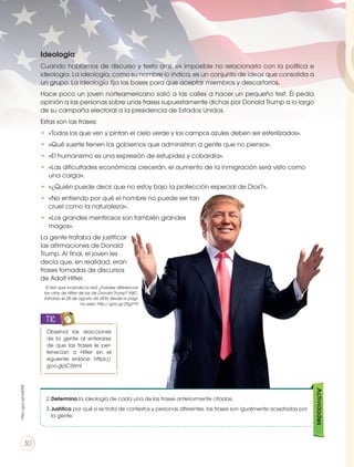 Ideología
Cuando hablamos de discurso y texto oral, es imposible no relacionarlo con la política e
ideología. La ideología, como su nombre lo indica, es un conjunto de ideas que consolida a
un grupo. La ideología fija las bases para que aceptar miembros y descartarlos.
Hace poco un joven norteamericano salió a las calles a hacer un pequeño test. Él pedía
opinión a las personas sobre unas frases supuestamente dichas por Donald Trump a lo largo
de su campaña electoral a la presidencia de Estados Unidos.
Estas son las frases:
•	 «Todos los que ven y pintan el cielo verde y los campos azules deben ser esterilizados».
•	 «Qué suerte tienen los gobiernos que administran a gente que no piensa».
•	 «El humanismo es una expresión de estupidez y cobardía».
•	 «Las dificultades económicas crecerán, el aumento de la inmigración será visto como
una carga».
•	 «¿Quién puede decir que no estoy bajo la protección especial de Dios?».
•	 «No entiendo por qué el hombre no puede ser tan
cruel como la naturaleza».
•	 «Los grandes mentirosos son también grandes
magos».
La gente trataba de justificar
las afirmaciones de Donald
Trump. Al final, el joven les
decía que, en realidad, eran
frases tomadas de discursos
de Adolf Hitler.
El test que incendia la red: ¿Puedes diferenciar
las citas de Hitler de las de Donald Trump? ABC.
Extraído el 28 de agosto de 2016 desde la pági-
na web: http://goo.gl/25gY1P.
Actividades
2.	Determina la ideología de cada una de las frases anteriormente citadas.
3.	Justifica por qué si se trata de contextos y personas diferentes, las frases son igualmente aceptadas por
la gente.
Observa las reacciones
de la gente al enterarse
de que las frases le per-
tenecían a Hitler en el
siguiente enlace: https://
goo.gl/jC26mI
TIC
http://goo.gl/qWZlfK
30
 