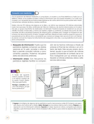 d.	 Búsqueda de información: Puesto que los
periódicos digitales conservan sus diarias
versiones en la web, acceder a ellos es
fácil y permite consultar noticias y cono-
cimientos pasados. Podemos recuperar
datos de ediciones anteriores.
e.	 Información anexa: Con frecuencia los
periódicos digitales facilitan la compren-
sión de los hechos noticiosos a través de
enlaces al final de las noticias o en el in-
terior del texto. Este recurso propio de In-
ternet, ayuda a que el lector de noticias
pueda comprender el contexto de la no-
ticia navegando por sus enlaces que le
llevarán a noticias anteriores, datos o refe-
rencias adicionales.
A través del siguiente
enlace puedes acceder
a la edición impresa de
la revista Cartón Piedra:
http://goo.gl/UOwXEJ.
Navega y consulta la edi-
ción más antigua. ¿A qué
fecha pertenece?
TIC
Actividades
2.	Ingresa a la página de algunos de los periódicos que te mencionamos antes (El Comercio, por ejem-
plo). Busca una noticia de tu interés. Léela. Navega por los enlace internos de la noticia. Prepara una
exposición con la información obtenida. Exponla en clase: resume la noticia, comparte qué enlaces
seguiste y qué información de la noticia ampliaban ellos. Emite tu juicio sobre los aspectos éticos de la
noticia.
http://goo.gl/ryujBP
Conexión con medicina:
Con la aparición de Internet, mediante un computador, un modem y una línea telefónica y hasta con un
teléfono celular, ya es posible acceder a toda la información que uno pueda necesitar, a un costo muy
modesto y sin necesidad de las tradicionales bibliotecas de costos astronómicos para poder estar media-
namente bien dotadas de libros y revistas científicas.
Existen más de 275 millones de páginas en la Web, y se afirma que aparecen 20 millones adicionales
cada mes que pasa. De ellas, centenares de miles son médicas y de asuntos relacionados con la salud.
Tan sólo un grupo importante, las dedicadas a la llamada "medicina basada en evidencia" ya van por
145.000. Acceder a todas ellas, y menos aún leerlas y digerir su contenido, es desde todo punto de vista
imposible, de allí la necesidad imperiosa de obtener guías confiables para "navegar" sin tropiezos en ese
inmenso mar de la información. El verbo "navegar" está bien utilizado en esta novísima acepción que se ha
popularizado en los últimos años, y es evidente que cuando se navega, bien sea en el mar o en Internet,
es preciso conocer los mapas, los instrumentos de navegación y las rutas, o sus equivalentes en el mundo
de la computación.
Prohibidasureproducción
34
 