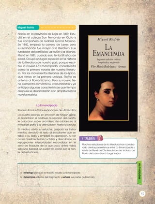 Miguel Riofrío
Nació en la provincia de Loja en 1819. Estu-
dió en el colegio San Fernando en Quito y
fue compañero de Gabriel García Moreno.
En 1840, empezó la carrera de Leyes pero
su inclinación fue mayor a la literatura. Fue
fundador del periódico La razón y la alianza.
Murió en 1881, cuando solo tenía 59 años de
edad. Ocupó un lugar especial en la historia
de la literatura de nuestro país, porque escri-
bió la novela La Emancipada, considerada
como la primera novela de nuestra literatu-
ra. Por los movimientos literarios de la épica,
que vimos en la primera unidad, Riofrío es
anterior al Romanticismo. Pero su novela tie-
ne elementos románticos, costumbristas y ya
anticipa algunas características que tiempo
después se desarrollarán con amplitud en la
novela realista.
4.	 Investiga por qué se titula la novela La Emancipada.
5.	 Determina el tema del fragmento y señala sus partes (subtemas).
Actividades
La Emancipada
Rosaura iba a sufrir las expiaciones de ultratumba.
Los cuatro peones, sin emoción de ningún géne-
ro, levantaron el cadáver, le sacaron del cuarto,
le colocaron sobre una hilera de adobes en al
mitad del patio y la desnudaron hasta la cintura.
El médico abrió su estuche, preparó los instru-
mentos, devolvió el resto al estudiante que es-
taba a su lado y empezó la operación. Al ver
correr cruelmente las cuchillas y descubrirse las
repugnantes interioridades escondidas en el
seno de Rosaura, de la que poco antes había
sido una beldad, un sudor frío corrió por la fren-
te del estudiante.
Muchos estudiosos de la literatura han corrobo-
rado ciertos paralelismos entre La Emancipada y
Atala de René de Chateaubriand e, incluso, de
María del colombiano Jorge Isaacs.
y también:
ENGR
UPO
YTAMB
IÉN
TIC
S
RECORTA
BLES
CALCULA
DORA
http://goo.gl/8YnaVK
Miguel Riofrío
Segunda edición crítica
Ampliada y mejorada
Flor María Rodríguez - Arenas
La
Emancipada
Prohibidasureproducción
41
 