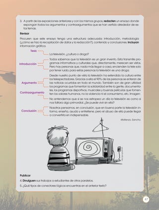 3.	 A partir de las exposiciones anteriores y con los mismos grupos, redacten un ensayo donde
expongan todos los argumentos y contraargumentos que se han vertido alrededor de es-
tos temas.
Revisar
Procuren que este ensayo tenga una estructura adecuada: introducción, metodología
(¿cómo se hizo la recopilación de datos y la redacción?), contenido y conclusiones. Incluyan
información gráfica.
Publicar
4. Divulguen sus trabajos a estudiantes de otros paralelos.
5. ¿Qué tipos de conectores lógicos encuentras en el anterior texto?
La televisión, ¿cultura o droga?
Todos sabemos que la televisión es un gran invento. Esta transmite pro-
gramas informativos y culturales que, directamente, merecen ser vistos.
Pero hay personas que, nada más llegar a casa, encienden la tele solo
por tener ruido; para estas personas la televisión es una droga.
Desde nuestro punto de vista la televisión ha extendido la cultura entre
los telespectadores. Gracias a ella el 90% de las personas se enteran de
las noticias ocurridas en todo el mundo. También son de gran utilidad
los programas que fomentan la solidaridad entre la gente, documenta-
les, los programas deportivos, musicales y buenas películas que fomen-
ten los valores humanos, no la violencia ni el consumismo, etc. Imagen:
No entendemos que si se nos estropea un día la televisión es como si
nos faltara algo primordial. ¿Se puede vivir sin ella?
Nosotros pensamos, en conclusión, que en buena parte la televisión in-
forma, enseña, ayuda y entretiene, pero el abuso de ella puede llegar
a convertirla en indispensable.
Matienzo, Sancho.
Tesis
Introducción
Argumento
Conclusión
Contraargumento
http://goo.gl/zL8mRP
Prohibidasureproducción
47
 