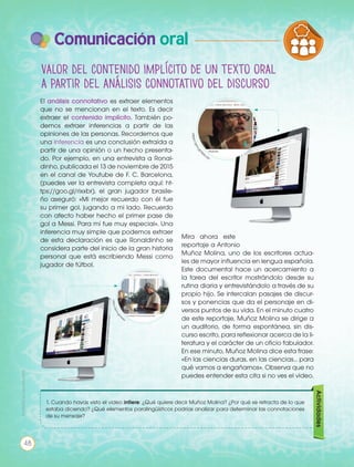 Valor del contenido implícito de un texto oral
a partir del análisis connotativo del discurso
El análisis connotativo es extraer elementos
que no se mencionan en el texto. Es decir
extraer el contenido implícito. También po-
demos extraer inferencias a partir de las
opiniones de las personas. Recordemos que
una inferencia es una conclusión extraída a
partir de una opinión o un hecho presenta-
do. Por ejemplo, en una entrevista a Ronal-
dinho, publicada el 13 de noviembre de 2015
en el canal de Youtube de F. C. Barcelona,
(puedes ver la entrevista completa aquí: ht-
tps://goo.gl/rixxbr), el gran jugador brasile-
ño aseguró: «Mi mejor recuerdo con él fue
su primer gol, jugando a mi lado. Recuerdo
con afecto haber hecho el primer pase de
gol a Messi. Para mí fue muy especial». Una
inferencia muy simple que podemos extraer
de esta declaración es que Ronaldinho se
considera parte del inicio de la gran historia
personal que está escribiendo Messi como
jugador de fútbol.
Mira ahora este
reportaje a Antonio
Muñoz Molina, uno de los escritores actua-
les de mayor influencia en lengua española.
Este documental hace un acercamiento a
la tarea del escritor mostrándolo desde su
rutina diaria y entrevistándolo a través de su
propio hijo. Se intercalan pasajes de discur-
sos y ponencias que da el personaje en di-
versos puntos de su vida. En el minuto cuatro
de este reportaje, Muñoz Molina se dirige a
un auditorio, de forma espontánea, sin dis-
curso escrito, para reflexionar acerca de la li-
teratura y el carácter de un oficio fabulador.
En ese minuto, Muñoz Molina dice esta frase:
«En las ciencias duras, en las ciencias… para
qué vamos a engañarnos». Observa que no
puedes entender esta cita si no ves el video.
https://goo.gl/rix
xbr
https://goo.gl/W
stcda
1. Cuando hayas visto el video infiere: ¿Qué quiere decir Muñoz Molina? ¿Por qué se retracta de lo que
estaba diciendo? ¿Qué elementos paralingüísticos podrías analizar para determinar las connotaciones
de su mensaje?
Actividades
PRODUCCIÓN DE TEXTOS REFLEXIÓN SO
LA LENGUA EN LA INTERACCIÓN
SOCIAL
COMUN
VARIEDADES LINGUISTICAS CUL
LITERATURA EN CONTEXTO ESCR
48
Prohibidasureproducción
Comunicación oral
 
