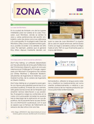 La casa de Montalvo
En la ciudad de Ambato uno de los lugares
infaltables para los turistas es la casa mau-
soleo Juan Montalvo, donde se exhibe la
obra y varias pertenencias del escritor am-
bateño, autor de obras como Las catilinarias
y Es cosmopolita. En la página web Casa de
Montalvo (http://www.casademontalvo.gob.
ec/), podrás acceder a los detalles de esta
casa. Por ejemplo: ¿Sabías que el general
Eloy Alfaro dispuso mediante decreto ad-
quirir la casa de Juan Montalvo? La dueña
de la casa en aquel entonces, señora Eloísa
Colina, se negó a venderla y estuvo en litigio
hasta el año 1927 en que finalmente pasó a
manos del Estado.
Una app para un tema social ecuatoriano
Don't stop talking, un software desarrollado
por tres estudiantes de la Escuela Politécnica
del Chimborazo (Espoch), ganó el concurso
internacional Challenge for Change, organi-
zado por Microsoft. El programa fue creado
por Shirley Martínez y Alexander Baldeón,
estudiantes de Ingeniería en Sistemas, y por
Gabriel Cumbe, de la carrera de Ingeniería
en Diseño Gráfico.
Don't stop talking es un programa para gen-
te con hipoacusia (pérdida parcial de la ca-
pacidad auditiva). A través de una cámara,
este graba las lecciones de los terapista que
enseñan lectura labio-facial a sus pacien-
tes. El programa carga los contenidos en la
nube, a la cual pueden acceder los usuarios
tras la descarga de la aplicación en sus dis-
positivos. Así el paciente tiene acceso ilimita-
do a la información audiovisual, con lo que
se espera que el tiempo de tratamiento se
reduzca de diez años a tan solo tres.
Ortiz, Diego. (2015.05.27). App desarrollada pro ecua-
torianos ganó concurso de Microsoft. El Comercio.
farmacéutico, utilizaría la lengua para orde-
nar y clasificar los medicamentos así como
orientar profesionalmente a médicos y pa-
cientes acerca de los mejores productos quí-
micos para tratar enfermedades.
SI YO FUERA....
http://goo.gl/wIuCcWhttp://goo.gl/2oN6Dd
ZONA UD. 2
WEB
APP
https://goo.gl/A9msM0
Prohibidasureproducción
50
 