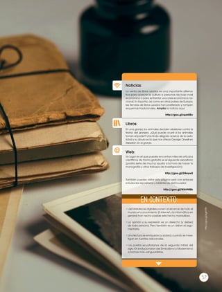 Libros:
Noticias:
Web:
La venta de libros usados es una importante alterna-
tiva para acercar la cultura a personas de bajo nivel
económico o para enfrentar una crisis económica na-
cional. En España, así como en otros países de Europa,
las tiendas de libros usados han proliferado y rompen
esquemas tradicionales. Amplía la noticia aquí:
http://goo.gl/quk0Rc
•	Las bibliotecas digitales ponen al alcance de todo el
mundo el conocimiento. El internet y la informática en
general han hecho posible este hecho maravilloso.
•	La opinión y su expresión es un derecho (y deber)
de toda persona. Pero también es un deber el argu-
mentarla.
•	Una lectura se enriquece (y aclara) cuando se inves-
tigan en fuentes adicionales.
•	Los poetas ecuatorianos de la segunda mitad del
siglo XX evolucionaron del Simbolismo y Modernismo
a formas más vanguardistas.
En una granja, los animales deciden rebelarse contra la
tiranía del granjero. ¿Qué puede ocurrir si los animales
toman el poder? Una linda alegoría acerca de la auto-
ridad y su abuso es la que nos ofrece George Orwell en
Rebelión en la granja.
Un lugar en el que puedes encontrar miles de artículos
científicos de forma gratuita es el siguiente repositorio
(podría serte de mucha ayuda a la hora de hacer tu
monografía y otros trabajos de investigación):
http://goo.gl/D4oywS
También puedes visitar esta página web con enlaces
a todos los repositorios y bibliotecas del Ecuador:
http://goo.gl/WAhNQb
En contexto:
57
http://goo.gl/6gKYRh
 