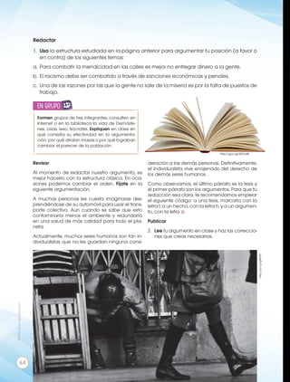 http://goo.gl/SKDJ4B
Redactar
1.	 Usa la estructura estudiada en la página anterior para argumentar tu posición (a favor o
en contra) de los siguientes temas:
a.	Para combatir la mendicidad en las calles es mejor no entregar dinero a la gente.
b.	El racismo debe ser combatido a través de sanciones económicas y penales.
c.	 Una de las razones por las que la gente no sale de la miseria es por la falta de puestos de
trabajo.
Formen grupos de tres integrantes, consulten en
Internet o en la biblioteca la vida de Demóste-
nes, Lisias, Iseo, Isócrates. Expliquen en clase en
qué consistía su efectividad en la argumenta-
ción, por qué atraían masas o por qué lograban
cambiar el parecer de la población.
en grupo
ENGR
UPO
YTAMB
IÉN
TIC
S
RECORTA
BLES
CALCULA
DORA
Revisar
Al momento de redactar nuestro argumento, es
mejor hacerlo con la estructura clásica. En oca-
siones podemos cambiar el orden. Fíjate en la
siguiente argumentación.
A muchas personas les cuesta imaginarse des-
prendiéndose de su automóvil para usar el trans-
porte colectivo. Aun cuando se sabe que esto
contaminaría menos el ambiente y redundaría
en una salud de más calidad para todo el pla-
neta.
Actualmente, muchos seres humanos son tan in-
dividualistas que no les guardan ninguna consi-
deración a las demás personas. Definitivamente,
el individualista vive enajenado del derecho de
los demás seres humanos.
Como observamos, el último párrafo es la tesis y
el primer párrafo son los argumentos. Para que tu
redacción sea clara, te recomendamos emplear
el siguiente código: a una tesis, marcarla con la
letra t; a un hecho, con la letra h; y a un argumen-
to, con la letra a.
Publicar
2.	 Lee tu argumento en clase y haz las correccio-
nes que creas necesarias.
http://goo.gl/g8er9P
Prohibidasureproducción
64
 