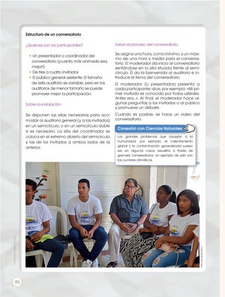 Prohibidasureproducción
86
Estructura de un conversatorio
¿Quiénes son los participantes?
• Un presentador o coordinador del
conversatorio (¡cuanto más animado sea,
mejor!)
• De tres a cuatro invitados
• El público general asistente. El tamaño
de este auditorio es variable, pero en los
auditorios de menor tamaño se puede
promover mejor la participación.
Sobre la instalación
Se disponen las sillas necesarias para aco-
modar al auditorio general (y a los invitados)
en un semicírculo, o en un semicírculo doble
si es necesario. La silla del coordinador se
coloca en el extremo abierto del semicírculo
y las de los invitados a ambos lados de la
anterior.
Sobre el proceso del conversatorio
Se asigna una hora, como mínimo, y un máxi-
mo de una hora y media para el conversa-
torio. El moderador da inicio al conversatorio
sentándose en la silla situada frente al semi-
círculo. Él da la bienvenida al auditorio e in-
troduce el tema del conversatorio.
El moderador (o presentador) presenta a
cada participante; dice, por ejemplo: «Mi pri-
mer invitado es conocido por todos ustedes.
Antes era...». Al final, el moderador hace al-
gunas preguntas a los invitados o al público
y promueve un debate.
Cuando es posible, se hace un video del
conversatorio.
http://goo.gl/9NuMDo
Conexión con Ciencias Naturales:
Los grandes problemas que aquejan a la
humanidad, por ejemplo, el calentamiento
global o la contaminación generalizada suelen
ser, en algunos casos, resueltos a través de
grandes conversatorios. Un ejemplo de esto son
las cumbres climáticas.
 