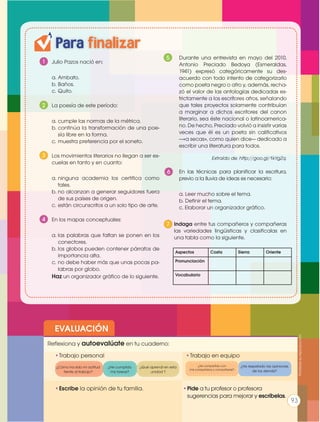EVALUACIÓN
•	Escribe la opinión de tu familia. •	Pide a tu profesor o profesora
sugerencias para mejorar y escríbelas.
•	Trabajo personal
Reflexiona y autoevalúate en tu cuaderno:
•	Trabajo en equipo
¿Cómo ha sido mi actitud
frente al trabajo?
¿He compartido con
mis compañeros y compañeras?
¿He cumplido
mis tareas?
¿He respetado las opiniones
de los demás?
¿Qué aprendí en esta
unidad ?
Para finalizar
Prohibidasureproducción
9393
1 	 Julio Pazos nació en:
a.	Ambato.
b.	Baños.
c.	Quito.
2 	 La poesía de este período:
a.	cumple las normas de la métrica.
b.	continúa la transformación de una poe-
sía libre en la forma.
c.	muestra preferencia por el soneto.
3 	 Los movimientos literarios no llegan a ser es-
cuelas en tanto y en cuanto:
a.	ninguna academia los certifica como
tales.
b.	no alcanzan a generar seguidores fuera
de sus países de origen.
c.	están circunscritos a un solo tipo de arte.
4 	 En los mapas conceptuales:
a.	las palabras que faltan se ponen en los
conectores.
b.	los globos pueden contener párrafos de
importancia alta.
c.	no debe haber más que unas pocas pa-
labras por globo.
Haz un organizador gráfico de lo siguiente.
	 Durante una entrevista en mayo del 2010,
Antonio Preciado Bedoya (Esmeraldas,
1941) expresó categóricamente su des-
acuerdo con todo intento de categorizarlo
como poeta negro o afro y, además, recha-
zó el valor de las antologías dedicadas es-
trictamente a los escritores afros, señalando
que tales proyectos solamente contribuían
a marginar a dichos escritores del canon
literario, sea éste nacional o latinoamerica-
no. De hecho, Preciado volvió a insistir varias
veces que él es un poeta sin calificativos
—«a secas», como quien dice— dedicado a
escribir una literatura para todos.
Extraído de: http://goo.gl/1kYgZq.
	 En las técnicas para planificar la escritura,
previo a la lluvia de ideas es necesario:
a. Leer mucho sobre el tema.
b. Definir el tema.
c. Elaborar un organizador gráfico.
	
	 Indaga entre tus compañeros y compañeras
las variedades lingüisticas y clasificalas en
una tabla como la siguiente.
5
93
7
Aspectos Costa Sierra Oriente
Pronunciación
Vocabulario
6
 