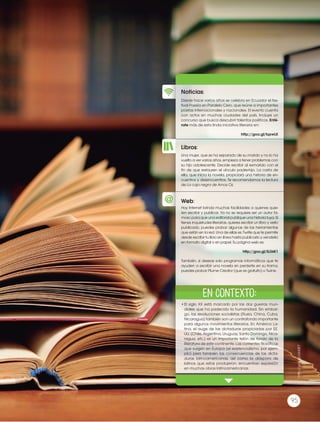 Prohibidasureproducción
95
http://goo.gl/a343E7
95
Libros:
Noticias:
Web:
Desde hace varios años se celebra en Ecuador el fes-
tival Poesía en Paralelo Cero, que reúne a importantes
poetas internacionales y nacionales. El evento cuenta
con actos en muchas ciudades del país. Incluye un
concurso que busca descubrir talentos poéticos. Enté-
rate más de esta linda iniciativa literaria en:
http://goo.gl/lqxwLK
•	El siglo XX está marcado por las dos guerras mun-
diales que ha padecido la humanidad. Sin embar-
go, las revoluciones socialistas (Rusia, China, Cuba,
Nicaragua) también son un contrafondo importante
para algunos movimientos literarios. En América La-
tina, el auge de las dictaduras propiciadas por EE.
UU. (Chile, Argentina, Uruguay, Santo Domingo, Nica-
ragua, etc.) es un importante telón de fondo de la
literatura de este continente. Las corrientes filosóficas
que surgen en Europa (el existencialismo, por ejem-
plo) pero también las consecuencias de las dicta-
duras latinoamericanas, así como la diáspora de
latinos que estas produjeron, encuentran expresión
en muchas obras latinoamericanas.
Una mujer, que se ha separado de su marido y no lo ha
vuelto a ver varios años, empieza a tener problemas con
su hijo adolescente. Decide escribir al exmarido con el
fin de que restauren el vínculo padre-hijo. La carta de
ella, que inicia la novela, propiciará una historia de en-
cuentros y desencuentros. Te recomendamos la lectura
de La caja negra de Amos Oz.
Hoy Internet brinda muchas facilidades a quienes quie-
ren escribir y publicar. Ya no se requiere ser un autor fa-
moso para que una editorial publique una historia tuya. Si
tienes inquietudes literarias, quieres escribir un libro y verlo
publicado, puedes probar algunas de las herramientas
que están en la red. Una de ellas es 7write que te permite
desde escribir tu libro en línea hasta publicarlo y venderlo
en formato digital o en papel. Su página web es:
http://goo.gl/5L56K1
También, si deseas solo programas informáticos que te
ayuden a escribir una novela sin perderte en su trama,
puedes probar Plume Creator (que es gratuito) o Twine.
En contexto:
 