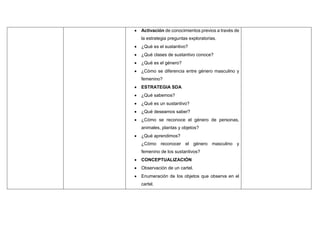  Activación de conocimientos previos a través de
la estrategia preguntas exploratorias.
 ¿Qué es el sustantivo?
 ¿Qué clases de sustantivo conoce?
 ¿Qué es el género?
 ¿Cómo se diferencia entre género masculino y
femenino?
 ESTRATEGIA SDA
 ¿Qué sabemos?
 ¿Qué es un sustantivo?
 ¿Qué deseamos saber?
 ¿Cómo se reconoce el género de personas,
animales, plantas y objetos?
 ¿Qué aprendimos?
¿Cómo reconocer el género masculino y
femenino de los sustantivos?
 CONCEPTUALIZACIÓN
 Observación de un cartel.
 Enumeración de los objetos que observa en el
cartel.
 