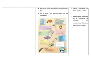  Basado en lo estudiado leemos las páginas 97-
98.
 Leo el texto y uno las adivinanzas con sus
respuestas.
• Escribe adivinanzas en
forma creativa y lúdica.
• Menciona las respuestas
de las adivinanzas de
acuerdo a las
características del objeto
o animal mencionado.
 