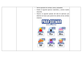 • Damos ejemplos de comidas, sanas y saludables.
• Analizo el siguiente ejercicio matemático, y damos nuestra
respuesta.
• Observo el siguiente ejemplo del total de ejercicios que
debemos de hacer para quemar las calorías de las comidas
chatarras.
 