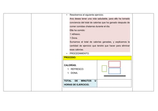 • Resolvemos el siguiente ejercicio.
Ana desea tener una vida saludable, para ello ha tomado
conciencia del total de calorías que ha ganado después de
comer comidas chatarras durante el día.
Ella ha comido:
1 refresco.
1 Dona.
Sumamos el total de calorías ganadas, y explicamos la
cantidad de ejercicio que tendrá que hacer para eliminar
esas calorías.
• PROCEDIMIENTO.
PROCESO:
CALORÍAS.
1. REFRESCO.
1. DONA.
TOTAL DE MINUTOS U
HORAS DE EJERCICIO.
 
