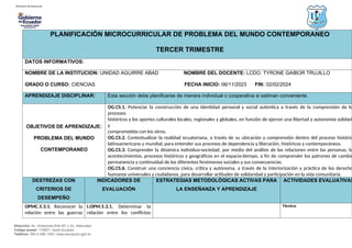 Dirección: Av. Amazonas N34-451 y Av. Atahualpa.
Código postal: 170507 / Quito-Ecuador
Teléfono: 593-2-396-1300 / www.educacion.gob.ec
PLANIFICACIÓN MICROCURRICULAR DE PROBLEMA DEL MUNDO CONTEMPORANEO
TERCER TRIMESTRE
DATOS INFORMATIVOS:
NOMBRE DE LA INSTITUCION: UNIDAD AGUIRRE ABAD NOMBRE DEL DOCENTE: LCDO. TYRONE GAIBOR TRUJILLO
GRADO O CURSO: CIENCIAS FECHA INICIO: 06/11/2023 FIN: 02/02/2024
APRENDIZAJE DISCIPLINAR: Esta sección debe planificarse de manera individual o cooperativa si estiman conveniente.
OBJETIVOS DE APRENDIZAJE:
PROBLEMA DEL MUNDO
CONTEMPORANEO
OG.CS.1. Potenciar la construcción de una identidad personal y social auténtica a través de la comprensión de lo
procesos
históricos y los aportes culturales locales, regionales y globales, en función de ejercer una libertad y autonomía solidari
y
comprometida con los otros.
OG.CS.2. Contextualizar la realidad ecuatoriana, a través de su ubicación y comprensión dentro del proceso históric
latinoamericano y mundial, para entender sus procesos de dependencia y liberación, históricos y contemporáneos.
OG.CS.3. Comprender la dinámica individuo-sociedad, por medio del análisis de las relaciones entre las personas, lo
acontecimientos, procesos históricos y geográficos en el espacio-tiempo, a fin de comprender los patrones de cambio
permanencia y continuidad de los diferentes fenómenos sociales y sus consecuencias.
OG.CS.6. Construir una conciencia cívica, crítica y autónoma, a través de la interiorización y práctica de los derecho
humanos universales y ciudadanos, para desarrollar actitudes de solidaridad y participación en la vida comunitaria.
DESTREZAS CON
CRITERIOS DE
DESEMPEÑO
INDICADORES DE
EVALUACIÓN
ESTRATEGIAS METODOLÓGICAS ACTIVAS PARA
LA ENSEÑANZA Y APRENDIZAJE
ACTIVIDADES EVALUATIVAS
OPMC.5.3.1. Reconocer la
relación entre las guerras
I.OPM.5.3.1. Determinar la
relación entre los conflictos
Técnica:
 