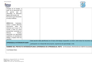 Dirección: Av. Amazonas N34-451 y Av. Atahualpa.
Código postal: 170507 / Quito-Ecuador
Teléfono: 593-2-396-1300 / www.educacion.gob.ec
armados en el mundo, a
partir de la descripción de
las guerras que se
desarrollan en diferentes
lugares del mundo y de
los factores que intervienen
en estos conflictos
OPMC.5.3.4. Contrastar,
criticar y evaluar diferente
información sobre los
esfuerzos por la paz en el
mundo a partir de varias
perspectivas contenidas en
diversas fuentes,
apreciando con rigurosidad
académica, la necesidad de
diálogo y respeto entre las
naciones.
APRENDIZAJE INTERDISCIPLINAR:
Esta sección debe planificarse en el marco del trabajo cooperativo, es decir, entre todos los docentes que
participarán en el desarrollo del proyecto, experiencia de aprendizaje o reto.
NOMBRE DEL PROYECTO INTERDISCIPLINAR, EXPERIENCIA DE APRENDIZAJE, RETO: AUTOCUIDADO ,PROMOCIÓN DE HÁBITOS SALUDABLE
Y ACTIVIDAD FÍSICA
 