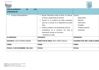 Dirección: Av. Amazonas N34-451 y Av. Atahualpa.
Código postal: 170507 / Quito-Ecuador
Teléfono: 593-2-396-1300 / www.educacion.gob.ec
FORTALECIMIENTO DE LOS
APRENDIZAJES
 Proyecto Interdisciplinario  Buscar información sobre el tema, en internet,
en libros o preguntando al docente.
 Escribir en un cuaderno los datos necesarios
para dar a conocer en la diapositiva de power
Paint.
 Diseñar y elaborar una presentación para tus
compañeros de tu producto con toda la
información reunida, en el archivo
• Presentar en clase
Técnica:
Observación.
Medición.
Instrumento:
Portafolio.
Trabajos prácticos.
Evaluación
ELABORADO: REVISADO APROBADO
DOCENTE: LCDO TYRONE GAIBOR DIRECTOR DE ÁREA: DRA. JENNY COELLO VICERRECTOR: MSC. DANILO ZÚÑIGA
FIRMA: FIRMA: FIRMA:
FECHA: 21 DE NOVIEMBRE DEL 2023 FECHA: FECHA:
 