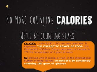 CALORY: 1 cal= 4,187 j. It’s not very used now. It 
expresses THE ENERGETIC POWER OF FOOD. It’s 
the amount of Caloric Energy necessary to increase in 
1°C the temperature of 1 gram of What water 
is a calorie? 
KJ: derived unit of energy or work in the International 
System of Units, it’s the amount of E by completely 
oxidizing 180 gram of glucose 
 