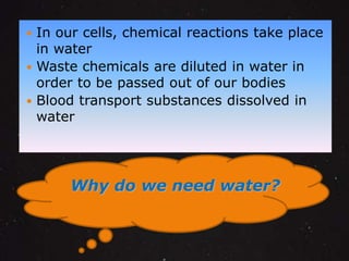  In our cells, chemical reactions take place 
in water 
 Waste chemicals are diluted in water in 
order to be passed out of our bodies 
 Blood transport substances dissolved in 
water 
Why do we need water? 
 
