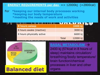  ENERGY REQUIREMENTS per day => 12000kj (=2800cal) 
For *keeping our internal body processes working 
*keeping our body temperature 
*meeting the needs of work and activities 
8 hours asleep 2400 kj 
8 hours awake (inactive) 3000 kj 
8 hours physically active 6600 kj 
Balanced diet 
Total 12000 kj 
BASAL METABOLISM  
2400 kj (574cal in 8 hours of 
sleep) maintains circulation/ 
breathing/body temperature/ 
brain function/chemical 
processes in liver and other 
organs 
 