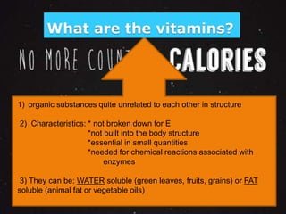 What are the vitamins? 
1) organic substances quite unrelated to each other in structure 
2) Characteristics: * not broken down for E 
*not built into the body structure 
*essential in small quantities 
*needed for chemical reactions associated with 
enzymes 
3) They can be: WATER soluble (green leaves, fruits, grains) or FAT 
soluble (animal fat or vegetable oils) 
 