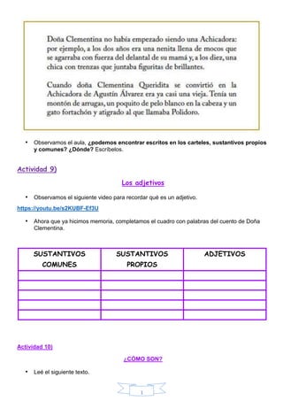 1
• Observamos el aula, ¿podemos encontrar escritos en los carteles, sustantivos propios
y comunes? ¿Dónde? Escríbelos.
Actividad 9)
Los adjetivos
• Observamos el siguiente video para recordar qué es un adjetivo.
https://youtu.be/s2KUBF-Ef3U
• Ahora que ya hicimos memoria, completamos el cuadro con palabras del cuento de Doña
Clementina.
SUSTANTIVOS
COMUNES
SUSTANTIVOS
PROPIOS
ADJETIVOS
Actividad 10)
¿CÓMO SON?
• Leé el siguiente texto.
 