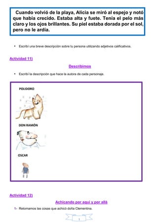 1
Cuando volvió de la playa, Alicia se miró al espejo y notó
que había crecido. Estaba alta y fuete. Tenía el pelo más
claro y los ojos brillantes. Su piel estaba dorada por el sol,
pero no le ardía.
• Escribí una breve descripción sobre tu persona utilizando adjetivos calificativos.
Actividad 11)
Describimos
• Escribí la descripción que hace la autora de cada personaje.
Actividad 12)
Achicando por aquí y por allá
1- Retomamos las cosas que achicó doña Clementina.
 