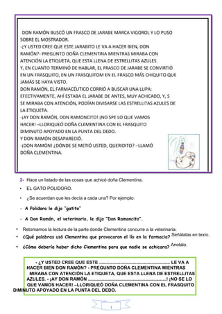 1
2- Hace un listado de las cosas que achicó doña Clementina.
• EL GATO POLIDORO.
• ¿Se acuerdan que les decía a cada una? Por ejemplo:
- A Polidoro le dijo “gatito”
- A Don Ramón, el veterinario, le dijo “Don Ramoncito”.
• Retomamos la lectura de la parte donde Clementina concurre a la veterinaria.
• ¿Qué palabras usó Clementina que provocaron el lío en la farmacia?
Señálalas en texto.
• ¿Cómo debería haber dicho Clementina para que nadie se achicara?
Anotalo.
- ¿Y USTED CREE QUE ESTE ......................................................... LE VA A
HACER BIEN DON RAMÓN? - PREGUNTO DOÑA CLEMENTINA MIENTRAS
MIRABA CON ATENCIÓN LA ETIQUETA, QUE ESTA LLENA DE ESTRELLITAS
AZULES. - ¡AY DON RAMÓN ...............................................................! ¡NO SE LO
QUE VAMOS HACER! –LLORIQUEÓ DOÑA CLEMENTINA CON EL FRASQUITO
DIMINUTO APOYADO EN LA PUNTA DEL DEDO.
 