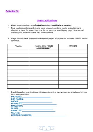 1
Actividad 13)
Somos achicadores
• Ahora nos convertiremos en Doña Clementina queridita la achicadora.
• Para eso la docente sacará de una bolsa un papel que tiene escrito una palabra y lo
alumnos le van a decir cómo hay que decirla para que se achique y luego cómo será el
antídoto para volver las cosas a su tamaño normal.
• Luego de esta breve introducción la docente pegará en el pizarrón un afiche dividido en tres
columnas.
• Escribí las palabras antídoto que dijo doña clementina para volver a su tamaño real a todas
las cosas que achicó:
POLIDORO: ___________________________
DON RAMÓN: ___________________________
OSCAR: ________________________________
FRASQUITO. ________________________________
MANZANITA: ________________________________
SILLITA: ________________________________
ARBOLITO: ________________________________
VELITAS: ________________________________
LIBRITO DE CUENTOS: ________________________________
 