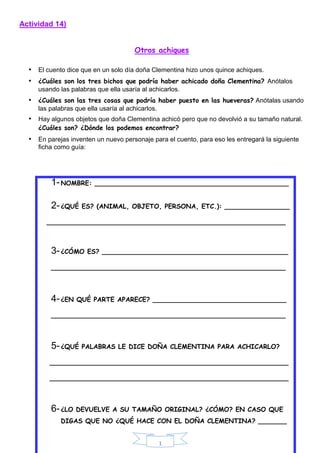 1
Actividad 14)
Otros achiques
• El cuento dice que en un solo día doña Clementina hizo unos quince achiques.
• ¿Cuáles son los tres bichos que podría haber achicado doña Clementina? Anótalos
usando las palabras que ella usaría al achicarlos.
• ¿Cuáles son las tres cosas que podría haber puesto en las hueveras? Anótalas usando
las palabras que ella usaría al achicarlos.
• Hay algunos objetos que doña Clementina achicó pero que no devolvió a su tamaño natural.
¿Cuáles son? ¿Dónde los podemos encontrar?
• En parejas inventen un nuevo personaje para el cuento, para eso les entregará la siguiente
ficha como guía:
1-NOMBRE: ________________________________________________
2-¿QUÉ ES? (ANIMAL, OBJETO, PERSONA, ETC.): ________________
___________________________________________________________
3-¿CÓMO ES? ______________________________________________
__________________________________________________________
4-¿EN QUÉ PARTE APARECE? _________________________________
__________________________________________________________
5-¿QUÉ PALABRAS LE DICE DOÑA CLEMENTINA PARA ACHICARLO?
___________________________________________________________
___________________________________________________________
6-¿LO DEVUELVE A SU TAMAÑO ORIGINAL? ¿CÓMO? EN CASO QUE
DIGAS QUE NO ¿QUÉ HACE CON EL DOÑA CLEMENTINA? _______
 