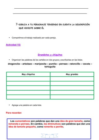 1
___________________________________________________________
___________________________________________________________
7-DIBUJA A TU PERSONAJE TENIENDO EN CUENTA LA DESCRIPCIÓN
QUE HICISTE SOBRE ÉL
• Compartimos el trabajo realizado por cada pareja.
Actividad 15)
Grandotes y chiquitos
• Organicen las palabras de los carteles en dos grupos y escríbanlas en las listas.
dragoncita – arbolazo – mariposita – pumita – perrazo - ratoncillo – vacota –
tortuguita
Muy chiquitos Muy grandes
• Agrega una palabra en cada lista.
Para recordar:
Los aumentativos son palabras que dan una idea de gran tamaño, como
remerota o perrazo. En cambio, los diminutivos son palabras que dan una
idea de tamaño pequeño, como remerita o perrito.
 