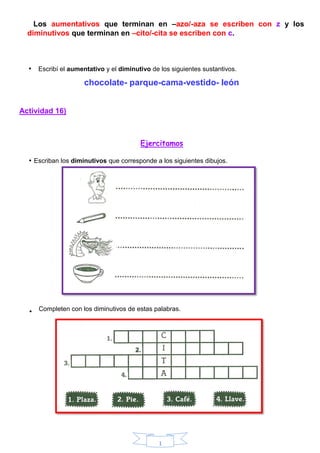 1
Los aumentativos que terminan en –azo/-aza se escriben con z y los
diminutivos que terminan en –cito/-cita se escriben con c.
• Escribí el aumentativo y el diminutivo de los siguientes sustantivos.
chocolate- parque-cama-vestido- león
Actividad 16)
Ejercitamos
• Escriban los diminutivos que corresponde a los siguientes dibujos.
• Completen con los diminutivos de estas palabras.
 