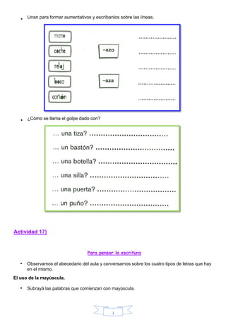 1
Actividad 17)
Para pensar la escritura
• Observamos el abecedario del aula y conversamos sobre los cuatro tipos de letras que hay
en el mismo.
El uso de la mayúscula.
• Subrayá las palabras que comienzan con mayúscula.
• Unan para formar aumentativos y escríbanlos sobre las líneas.
• ¿Cómo se llama el golpe dado con?
 
