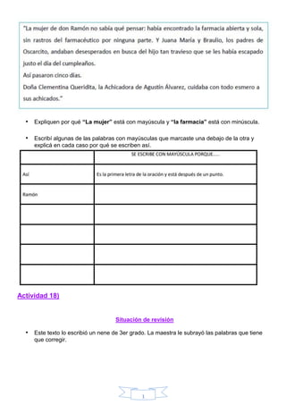 1
• Expliquen por qué “La mujer” está con mayúscula y “la farmacia” está con minúscula.
• Escribí algunas de las palabras con mayúsculas que marcaste una debajo de la otra y
explicá en cada caso por qué se escriben así.
Actividad 18)
Situación de revisión
• Este texto lo escribió un nene de 3er grado. La maestra le subrayó las palabras que tiene
que corregir.
 
