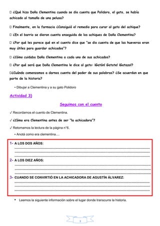 3
¿Qué hizo Doña Clementina cuando se dio cuenta que Polidoro, el gato, se había
achicado al tamaño de una pelusa?
Finalmente, en la farmacia ¿Consiguió el remedio para curar al gato del achique?
¿En el barrio se dieron cuenta enseguida de los achiques de Doña Clementina?
¿Por qué les parece qué en el cuento dice que “se dio cuenta de que las hueveras eran
muy útiles para guardar achicados”?
¿Cómo cuidaba Doña Clementina a cada uno de sus achicados?
¿Por qué será que Doña Clementina le dice al gato: ¡Gatón! Gatote! ¡Gatazo!?
¿Cuándo comenzamos a darnos cuenta del poder de sus palabras? ¿Se acuerdan en que
parte de la historia?
• Dibujar a Clementina y a su gato Polidoro
Actividad 3)
Seguimos con el cuento
✓ Recordamos el cuento de Clementina.
✓ ¿Cómo era Clementina antes de ser “la achicadora”?
✓ Retomamos la lectura de la página n°6.
• Anotá como era clementina....
1- A LOS DOS AÑOS:
.......................................................................................................................................................
.......................................................................................................................................................
.......................................................................................................................................................
2- A LOS DIEZ AÑOS:
........................................................................................................................................................
........................................................................................................................................................
........................................................................................................................................................
3- CUANDO SE CONVIRTIÓ EN LA ACHICADORA DE AGUSTÍN ÁLVAREZ:
.......................................................................................................................................................
.......................................................................................................................................................
.......................................................................................................................................................
• Leemos la siguiente información sobre el lugar donde transcurre la historia.
 