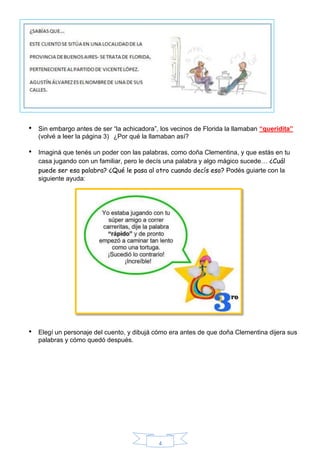 4
• Sin embargo antes de ser “la achicadora”, los vecinos de Florida la llamaban “queridita”
(volvé a leer la página 3) ¿Por qué la llamaban así?
• Imaginá que tenés un poder con las palabras, como doña Clementina, y que estás en tu
casa jugando con un familiar, pero le decís una palabra y algo mágico sucede… ¿Cuál
puede ser esa palabra? ¿Qué le pasa al otro cuando decís eso? Podés guiarte con la
siguiente ayuda:
• Elegí un personaje del cuento, y dibujá cómo era antes de que doña Clementina dijera sus
palabras y cómo quedó después.
 