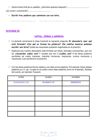 7
• Ubicá la letra final de su apellido, ¿Qué letra aparece después?.........................................
¿Es vocal o consonante?..........................................
• Escribí tres palabras que comiencen con esa letra.
………………………………… ………………………………. ………………………………
Actividad 6)
Letras, sílabas y palabras
• La docente comenzará la clase haciendo la siguiente pregunta: El abecedario ¿por qué
está formado? ¿Con qué se forman las palabras? ¿De cuántas maneras podemos
escribir una letra? (todas las respuestas quedarán registradas en el pizarrón)
• Explicará que nuestro abecedario está formado por letras, llamadas consonantes, que son
22, ¿recuerdan cuáles son? Y vocales que son 5 ¿cuáles son? A las letras podemos
escribirlas de cuatro maneras: imprenta minúscula, mayúscula, cursiva minúscula y
mayúscula. (Las escribirá en el pizarrón)
• Con las letras podemos formar sílabas y con ellas armar palabras. Por ejemplo: letras silabas
palabras g a t o ga - to gato en el cuadro ubica estas palabras como en el ejemplo. Sácalas
del cuento, por ejemplo: frasquito.
 