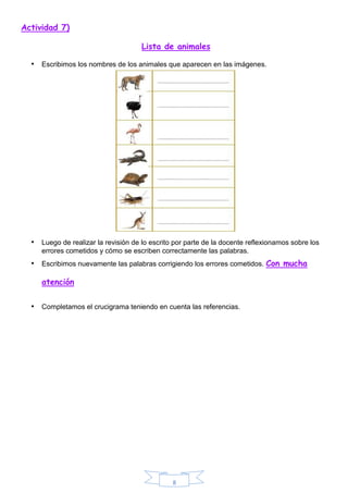 8
Actividad 7)
Lista de animales
• Escribimos los nombres de los animales que aparecen en las imágenes.
• Luego de realizar la revisión de lo escrito por parte de la docente reflexionamos sobre los
errores cometidos y cómo se escriben correctamente las palabras.
• Escribimos nuevamente las palabras corrigiendo los errores cometidos. Con mucha
atención
• Completamos el crucigrama teniendo en cuenta las referencias.
 