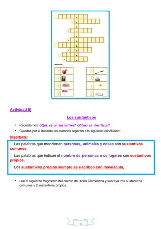 9
Actividad 8)
Los sustantivos
• Recordamos: ¿Qué es un sustantivo? ¿Cómo se clasifican?
• Guiados por la docente los alumnos llegarán a ls siguiente conclusión:
Importante:
Las palabras que mencionan personas, animales y cosas son sustantivos
comunes.
Las palabras que indican el nombre de personas o de lugares son sustantivos
propios.
Los sustantivos propios siempre se escriben con mayúscula.
• Leé el siguiente fragmento del cuento de Doña Clementina y subrayá tres sustantivos
comunes y 2 sustantivos propios.
 