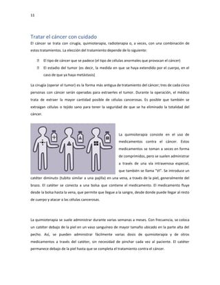 11
Tratar el cáncer con cuidado
El cáncer se trata con cirugía, quimioterapia, radioterapia o, a veces, con una combinación de
estos tratamientos. La elección del tratamiento depende de lo siguiente:
El tipo de cáncer que se padece (el tipo de células anormales que provocan el cáncer)
El estadio del tumor (es decir, la medida en que se haya extendido por el cuerpo, en el
caso de que ya haya metástasis)
La cirugía (operar el tumor) es la forma más antigua de tratamiento del cáncer; tres de cada cinco
personas con cáncer serán operadas para extraerles el tumor. Durante la operación, el médico
trata de extraer la mayor cantidad posible de células cancerosas. Es posible que también se
extraigan células o tejido sano para tener la seguridad de que se ha eliminado la totalidad del
cáncer.
La quimioterapia consiste en el uso de
medicamentos contra el cáncer. Estos
medicamentos se toman a veces en forma
de comprimidos, pero se suelen administrar
a través de una vía intravenosa especial,
que también se llama "VI”. Se introduce un
catéter diminuto (tubito similar a una pajilla) en una vena, a través de la piel, generalmente del
brazo. El catéter se conecta a una bolsa que contiene el medicamento. El medicamento fluye
desde la bolsa hasta la vena, que permite que llegue a la sangre, desde donde puede llegar al resto
de cuerpo y atacar a las células cancerosas.
La quimioterapia se suele administrar durante varias semanas a meses. Con frecuencia, se coloca
un catéter debajo de la piel en un vaso sanguíneo de mayor tamaño ubicado en la parte alta del
pecho. Así, se pueden administrar fácilmente varias dosis de quimioterapia y de otros
medicamentos a través del catéter, sin necesidad de pinchar cada vez al paciente. El catéter
permanece debajo de la piel hasta que se completa el tratamiento contra el cáncer.
 